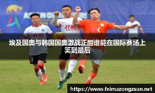 埃及国奥与韩国国奥激战正酣谁能在国际赛场上笑到最后