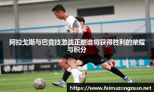 阿拉戈斯与巴竞技激战正酣谁将获得胜利的荣耀与积分